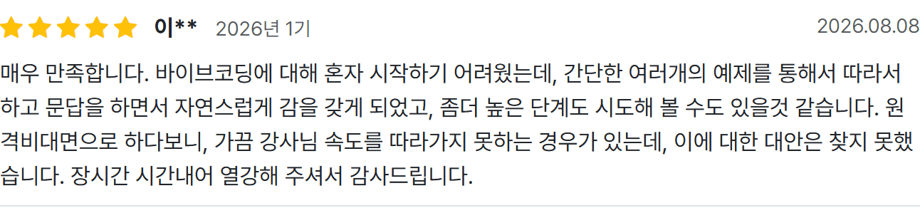 이** 수강 후기: 매우 만족합니다. 바이브코딩에 대해 혼자 시작하기 어려웠는데, 간단한 여러개의 예제를 통해서 따라서 하고 문답을 하면서 자연스럽게 감을 갖게 되었고, 좀더 높은 단계도 시도해 볼 수도 있을것 같습니다.